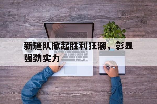 米乐体育交易记录-新疆队掀起胜利狂潮，彰显强劲实力的简单介绍